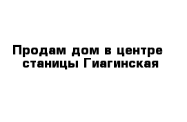 Продам дом в центре  станицы Гиагинская